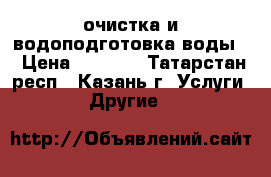 очистка и водоподготовка воды  › Цена ­ 1 000 - Татарстан респ., Казань г. Услуги » Другие   